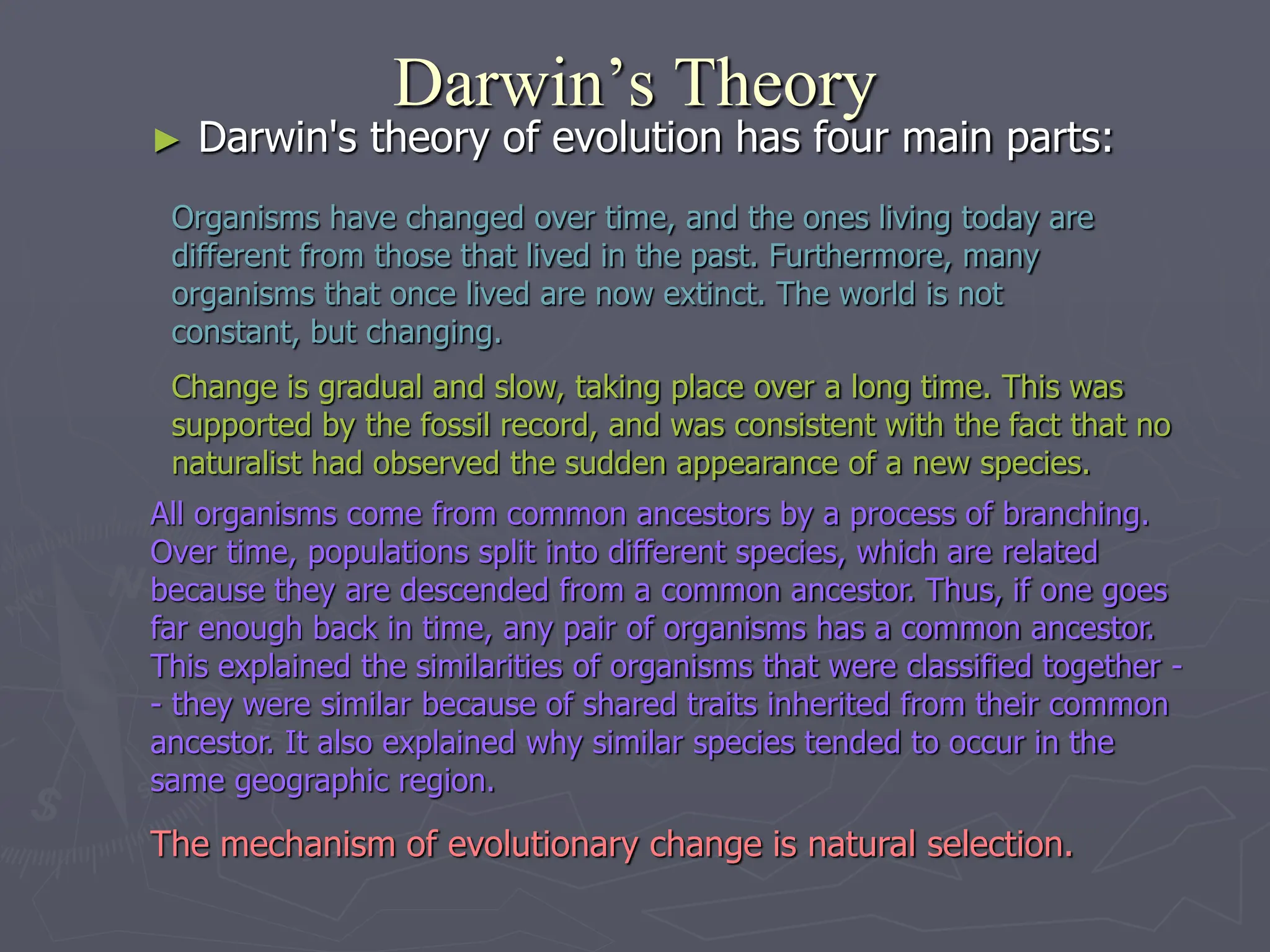 Darwin’s Theory
► Darwin's theory of evolution has four main parts:
Organisms have changed over time, and the ones living today are
different from those that lived in the past. Furthermore, many
organisms that once lived are now extinct. The world is not
constant, but changing.
All organisms come from common ancestors by a process of branching.
Over time, populations split into different species, which are related
because they are descended from a common ancestor. Thus, if one goes
far enough back in time, any pair of organisms has a common ancestor.
This explained the similarities of organisms that were classified together -
- they were similar because of shared traits inherited from their common
ancestor. It also explained why similar species tended to occur in the
same geographic region.
Change is gradual and slow, taking place over a long time. This was
supported by the fossil record, and was consistent with the fact that no
naturalist had observed the sudden appearance of a new species.
The mechanism of evolutionary change is natural selection.
 