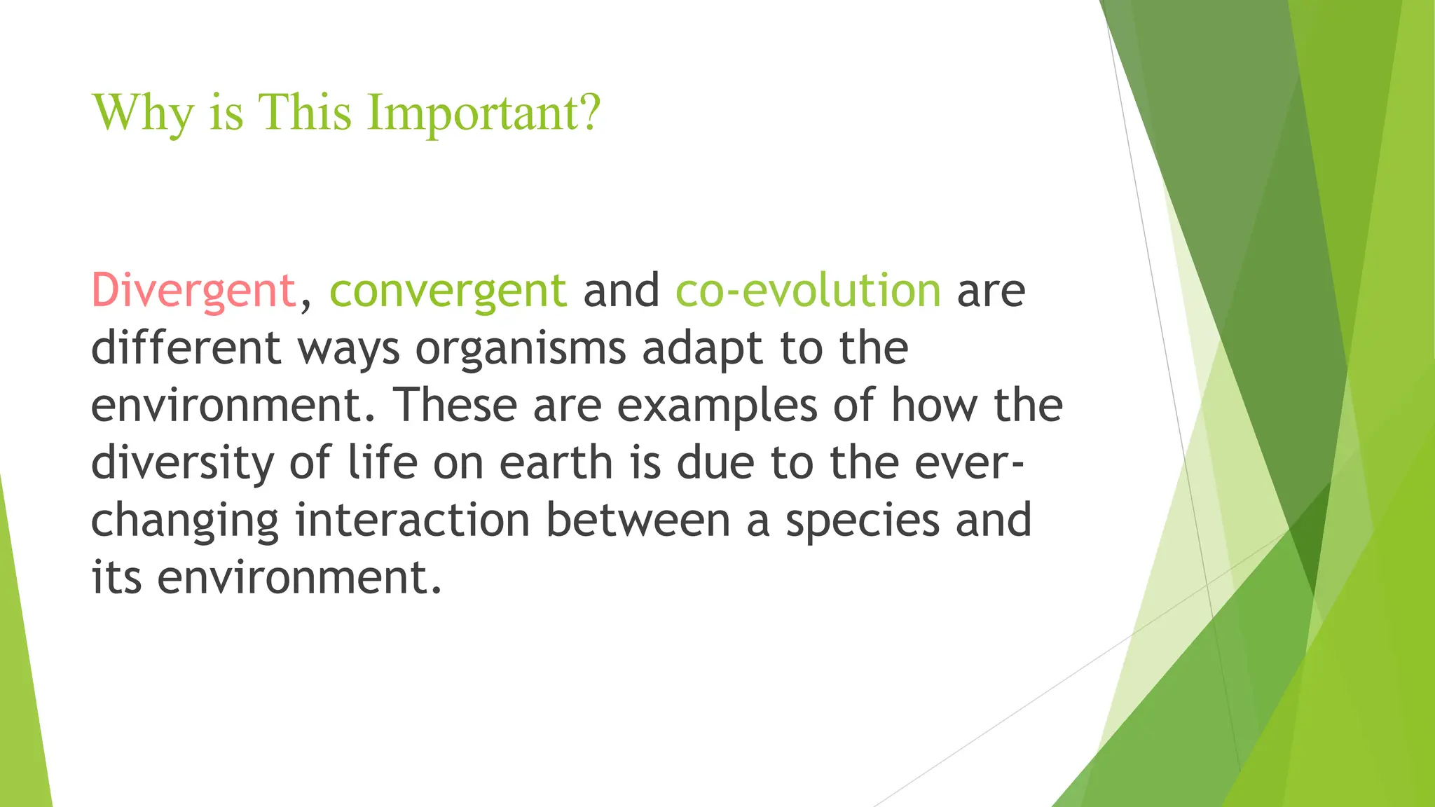 Why is This Important?
Divergent, convergent and co-evolution are
different ways organisms adapt to the
environment. These are examples of how the
diversity of life on earth is due to the ever-
changing interaction between a species and
its environment.
 