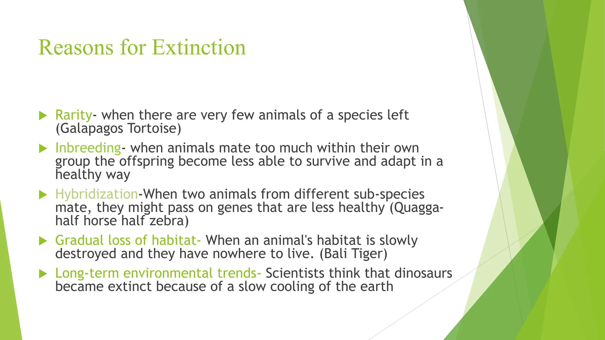 Reasons for Extinction
 Rarity- when there are very few animals of a species left
(Galapagos Tortoise)
 Inbreeding- when animals mate too much within their own
group the offspring become less able to survive and adapt in a
healthy way
 Hybridization-When two animals from different sub-species
mate, they might pass on genes that are less healthy (Quagga-
half horse half zebra)
 Gradual loss of habitat- When an animal's habitat is slowly
destroyed and they have nowhere to live. (Bali Tiger)
 Long-term environmental trends- Scientists think that dinosaurs
became extinct because of a slow cooling of the earth
 