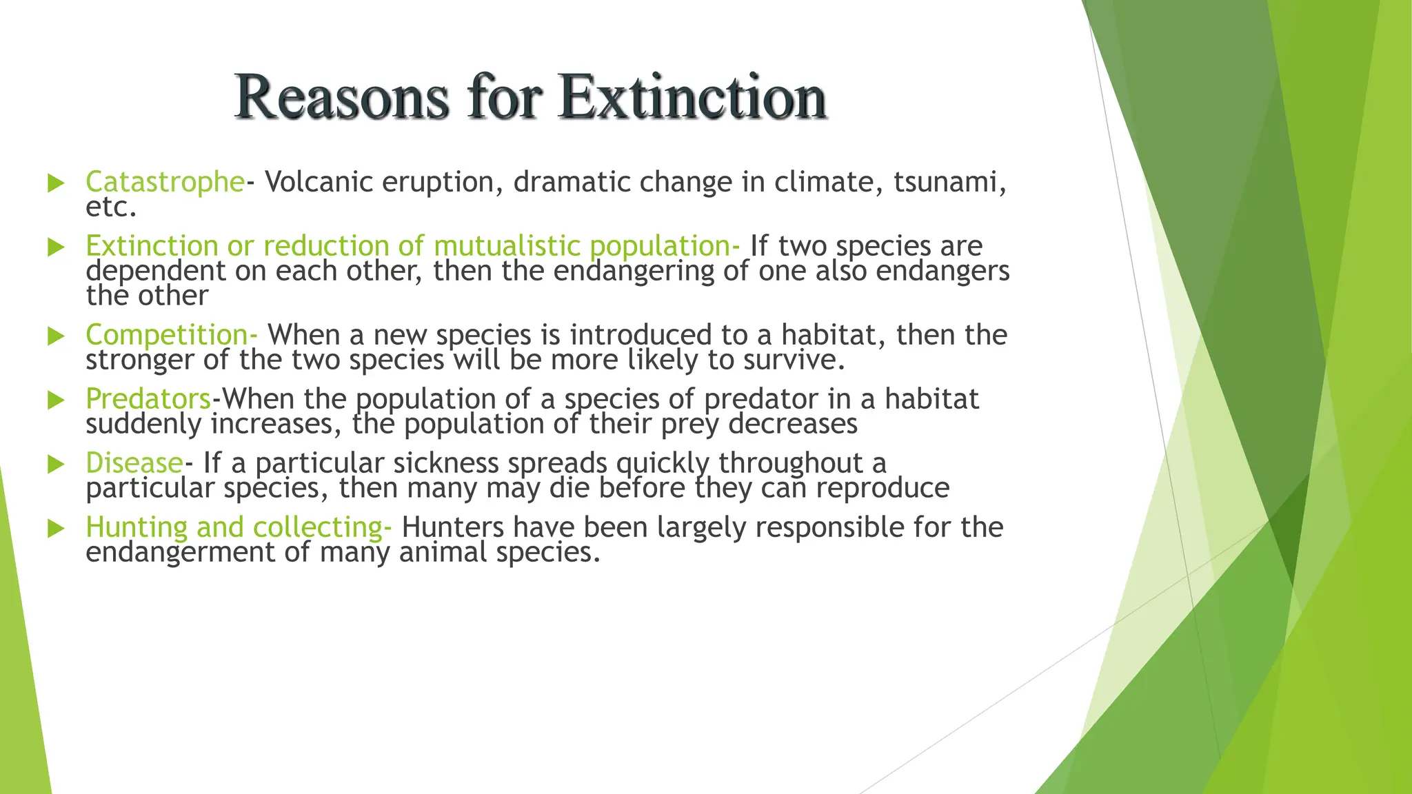  Catastrophe- Volcanic eruption, dramatic change in climate, tsunami,
etc.
 Extinction or reduction of mutualistic population- If two species are
dependent on each other, then the endangering of one also endangers
the other
 Competition- When a new species is introduced to a habitat, then the
stronger of the two species will be more likely to survive.
 Predators-When the population of a species of predator in a habitat
suddenly increases, the population of their prey decreases
 Disease- If a particular sickness spreads quickly throughout a
particular species, then many may die before they can reproduce
 Hunting and collecting- Hunters have been largely responsible for the
endangerment of many animal species.
Reasons for Extinction
 