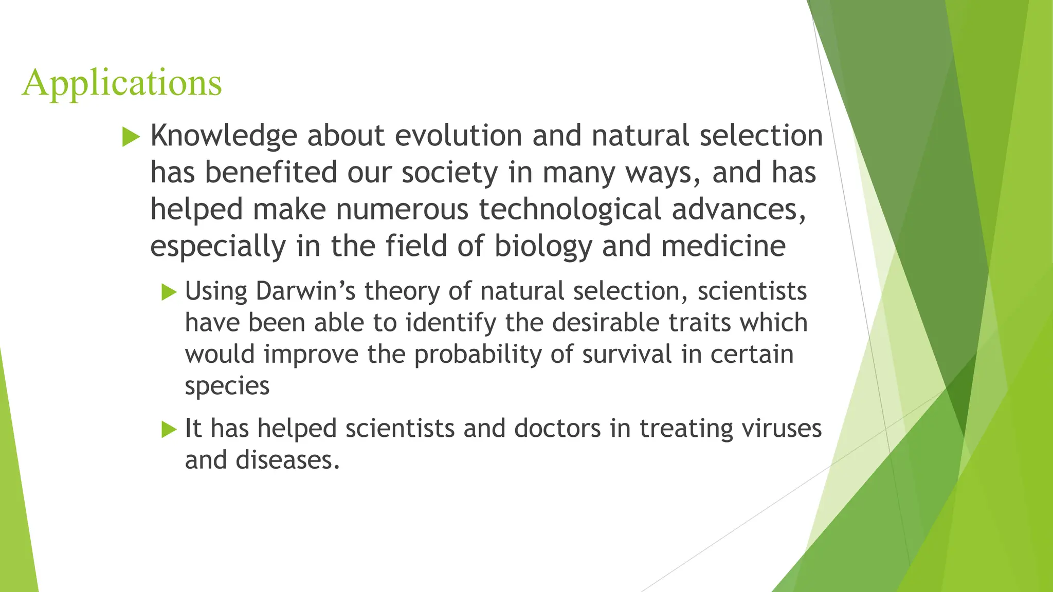 Applications
 Knowledge about evolution and natural selection
has benefited our society in many ways, and has
helped make numerous technological advances,
especially in the field of biology and medicine
 Using Darwin’s theory of natural selection, scientists
have been able to identify the desirable traits which
would improve the probability of survival in certain
species
 It has helped scientists and doctors in treating viruses
and diseases.
 