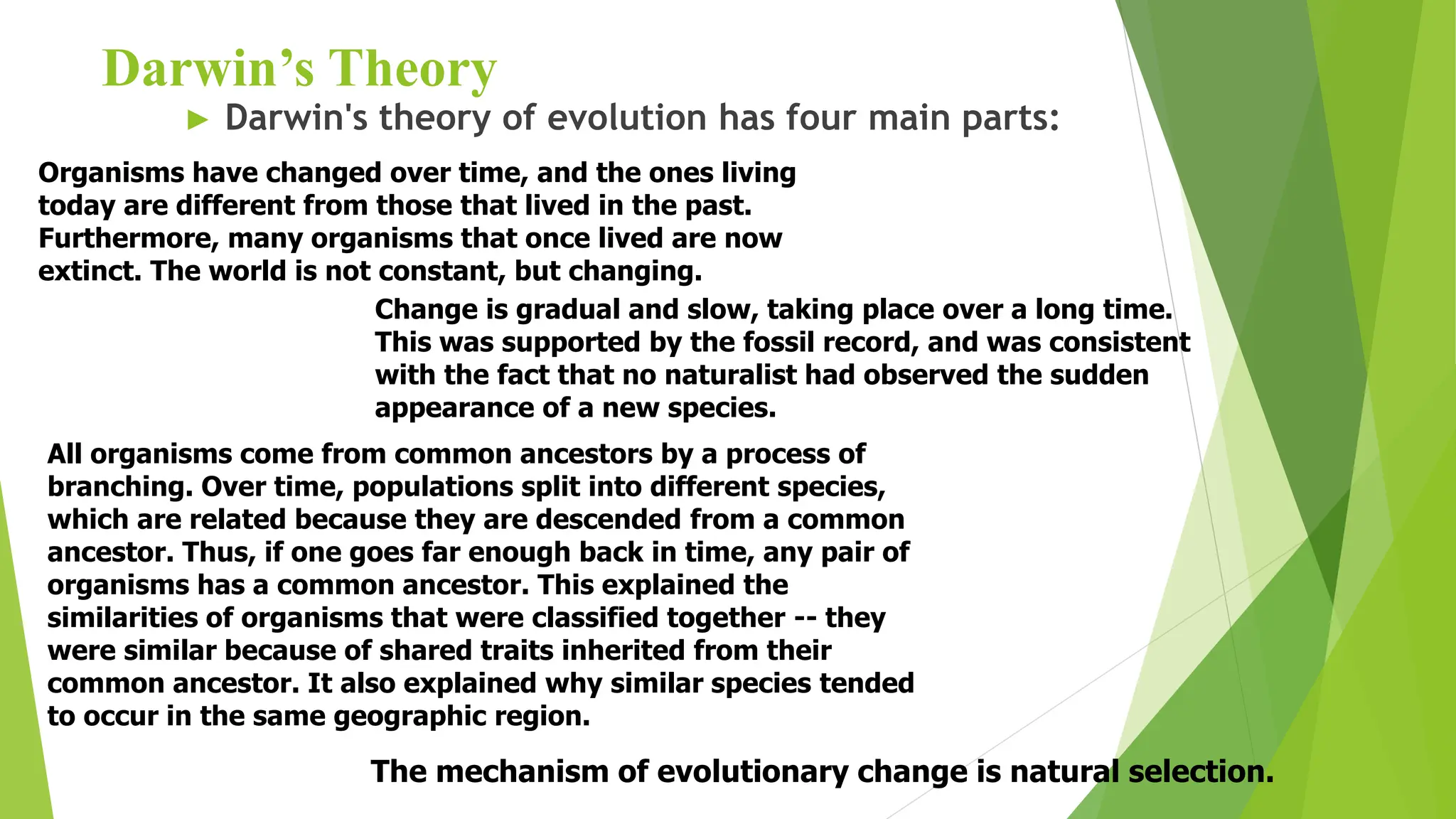 Darwin’s Theory
► Darwin's theory of evolution has four main parts:
Organisms have changed over time, and the ones living
today are different from those that lived in the past.
Furthermore, many organisms that once lived are now
extinct. The world is not constant, but changing.
All organisms come from common ancestors by a process of
branching. Over time, populations split into different species,
which are related because they are descended from a common
ancestor. Thus, if one goes far enough back in time, any pair of
organisms has a common ancestor. This explained the
similarities of organisms that were classified together -- they
were similar because of shared traits inherited from their
common ancestor. It also explained why similar species tended
to occur in the same geographic region.
Change is gradual and slow, taking place over a long time.
This was supported by the fossil record, and was consistent
with the fact that no naturalist had observed the sudden
appearance of a new species.
The mechanism of evolutionary change is natural selection.
 