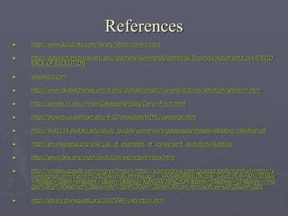 References
► http://www.lucidcafe.com/library/96feb/darwin.html
► http://outreach.mcb.harvard.edu/teachers/Summer06/BethMick/TheoryEvolution.ppt#264,9,EVID
ENCE OF EVOLUTION
► wikipedia.com
► http://www.globalchange.umich.edu/globalchange1/current/lectures/selection/selection.html
► http://people.rit.edu/rhrsbi/GalapagosPages/DarwinFinch.html
► http://bioweb.cs.earlham.edu/9-12/evolution/HTML/converge.html
► http://biol1114.okstate.edu/study_guides/scenarios/5-galapagos/images/adaptive_radiation.gif
► http://en.wikipedia.org/wiki/List_of_examples_of_convergent_evolution#Reptiles
► http://www.pbs.org/wgbh/evolution/extinction/index.html
► http://images.google.com/imgres?imgurl=http://sciencegnus.com/Quagga.jpg&imgrefurl=http://s
ciencegnus.com/Extinct%2520Animals.html&usg=__jvKRAbOBBqLDKizo6r_GeeZqXo8=&h=301&w
=400&sz=10&hl=en&start=1&um=1&tbnid=XgWOxV3IPxCzGM:&tbnh=93&tbnw=124&prev=/ima
ges%3Fq%3Dextinct%2Banimals%26hl%3Den%26rls%3Dcom.microsoft:en-us%26um%3D1
► http://library.thinkquest.org/J002558F/extinction.htm
 