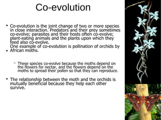 Co-evolution
The relationship between the moth and the orchids is
mutually beneficial because they help each other
survive.
Co-evolution is the joint change of two or more species
in close interaction. Predators and their prey sometimes
co-evolve; parasites and their hosts often co-evolve;
plant-eating animals and the plants upon which they
feed also co-evolve.
One example of co-evolution is pollination of orchids by
African moths.
These species co-evolve because the moths depend on
the flowers for nectar, and the flowers depend on the
moths to spread their pollen so that they can reproduce.
 