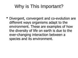 Why is This Important?
Divergent, convergent and co-evolution are
different ways organisms adapt to the
environment. These are examples of how
the diversity of life on earth is due to the
ever-changing interaction between a
species and its environment.
 