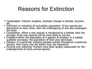 Catastrophe- Volcanic eruption, dramatic change in climate, tsunami,
etc.
Extinction or reduction of mutualistic population- If two species are
dependent on each other, then the endangering of one also endangers
the other
Competition- When a new species is introduced to a habitat, then the
stronger of the two species will be more likely to survive.
Predators-When the population of a species of predator in a habitat
suddenly increases, the population of their prey decreases
Disease- If a particular sickness spreads quickly throughout a particular
species, then many may die before they can reproduce
Hunting and collecting- Hunters have been largely responsible for the
endangerment of many animal species.
Reasons for Extinction
 