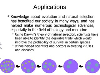 Applications
Knowledge about evolution and natural selection
has benefited our society in many ways, and has
helped make numerous technological advances,
especially in the field of biology and medicine
Using Darwin’s theory of natural selection, scientists have
been able to identify the desirable traits which would
improve the probability of survival in certain species
It has helped scientists and doctors in treating viruses
and diseases.
 