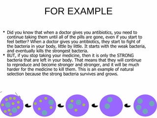 Did you know that when a doctor gives you antibiotics, you need to
continue taking them until all of the pills are gone, even if you start to
feel better? When a doctor gives you antibiotics, they start to fight of
the bacteria in your body, little by little. It starts with the weak bacteria,
and eventually kills the strongest bacteria.
BUT, if you stop taking your medicine, then it is only the STRONG
bacteria that are left in your body. That means that they will continue
to reproduce and become stronger and stronger, and it will be much
harder for the medicine to kill them. This is an example of natural
selection because the strong bacteria survives and grows.
FOR EXAMPLE
 