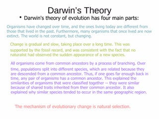 Darwin’s Theory
Darwin's theory of evolution has four main parts:
Organisms have changed over time, and the ones living today are different from
those that lived in the past. Furthermore, many organisms that once lived are now
extinct. The world is not constant, but changing.
Change is gradual and slow, taking place over a long time. This was
supported by the fossil record, and was consistent with the fact that no
naturalist had observed the sudden appearance of a new species.
All organisms come from common ancestors by a process of branching. Over
time, populations split into different species, which are related because they
are descended from a common ancestor. Thus, if one goes far enough back in
time, any pair of organisms has a common ancestor. This explained the
similarities of organisms that were classified together -- they were similar
because of shared traits inherited from their common ancestor. It also
explained why similar species tended to occur in the same geographic region.
The mechanism of evolutionary change is natural selection.
 
