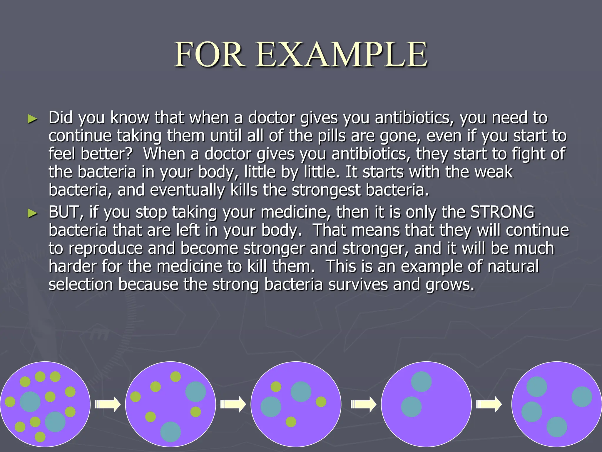 ► Did you know that when a doctor gives you antibiotics, you need to
continue taking them until all of the pills are gone, even if you start to
feel better? When a doctor gives you antibiotics, they start to fight of
the bacteria in your body, little by little. It starts with the weak
bacteria, and eventually kills the strongest bacteria.
► BUT, if you stop taking your medicine, then it is only the STRONG
bacteria that are left in your body. That means that they will continue
to reproduce and become stronger and stronger, and it will be much
harder for the medicine to kill them. This is an example of natural
selection because the strong bacteria survives and grows.
FOR EXAMPLE
 