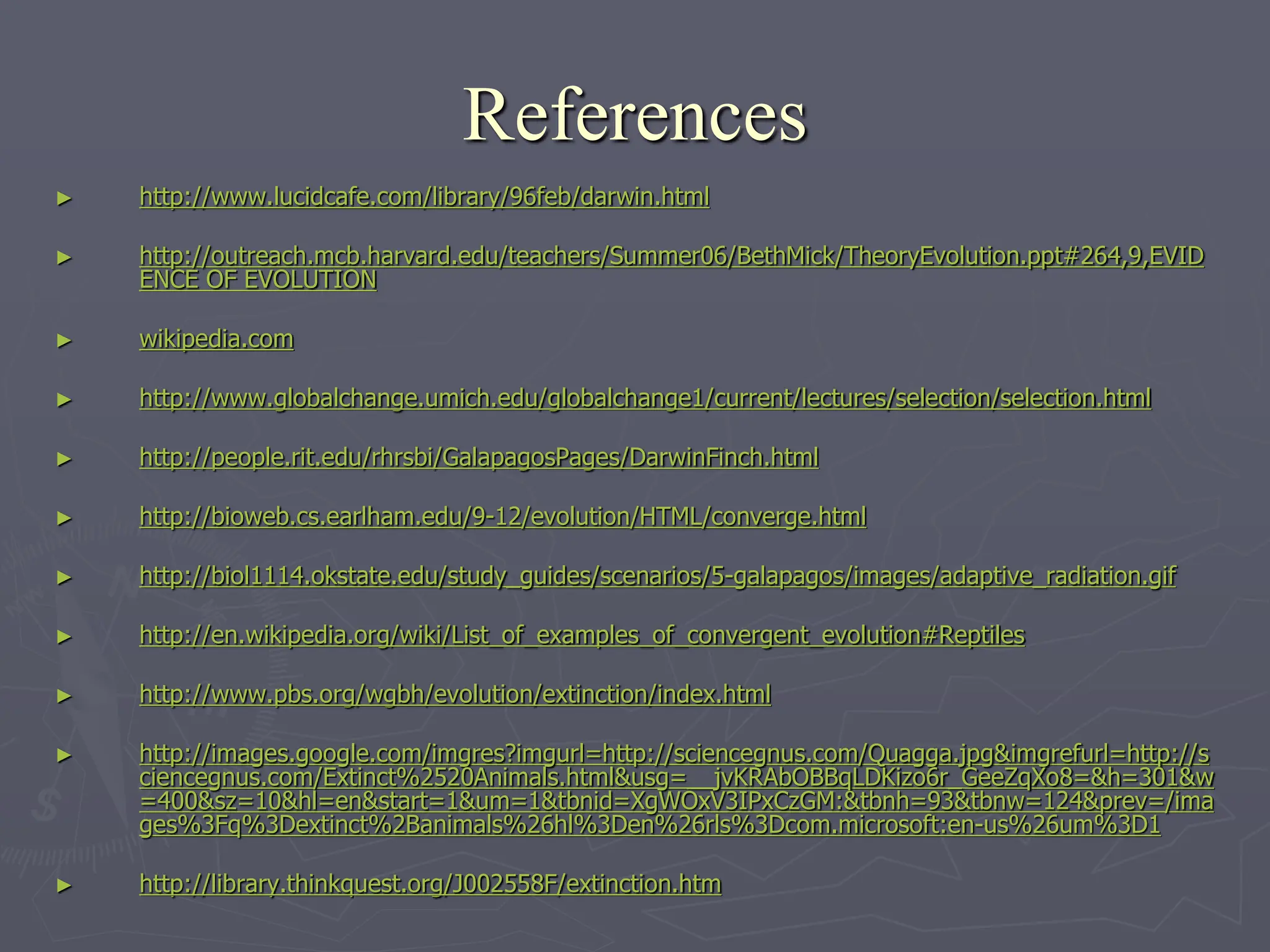 References
► http://www.lucidcafe.com/library/96feb/darwin.html
► http://outreach.mcb.harvard.edu/teachers/Summer06/BethMick/TheoryEvolution.ppt#264,9,EVID
ENCE OF EVOLUTION
► wikipedia.com
► http://www.globalchange.umich.edu/globalchange1/current/lectures/selection/selection.html
► http://people.rit.edu/rhrsbi/GalapagosPages/DarwinFinch.html
► http://bioweb.cs.earlham.edu/9-12/evolution/HTML/converge.html
► http://biol1114.okstate.edu/study_guides/scenarios/5-galapagos/images/adaptive_radiation.gif
► http://en.wikipedia.org/wiki/List_of_examples_of_convergent_evolution#Reptiles
► http://www.pbs.org/wgbh/evolution/extinction/index.html
► http://images.google.com/imgres?imgurl=http://sciencegnus.com/Quagga.jpg&imgrefurl=http://s
ciencegnus.com/Extinct%2520Animals.html&usg=__jvKRAbOBBqLDKizo6r_GeeZqXo8=&h=301&w
=400&sz=10&hl=en&start=1&um=1&tbnid=XgWOxV3IPxCzGM:&tbnh=93&tbnw=124&prev=/ima
ges%3Fq%3Dextinct%2Banimals%26hl%3Den%26rls%3Dcom.microsoft:en-us%26um%3D1
► http://library.thinkquest.org/J002558F/extinction.htm
 
