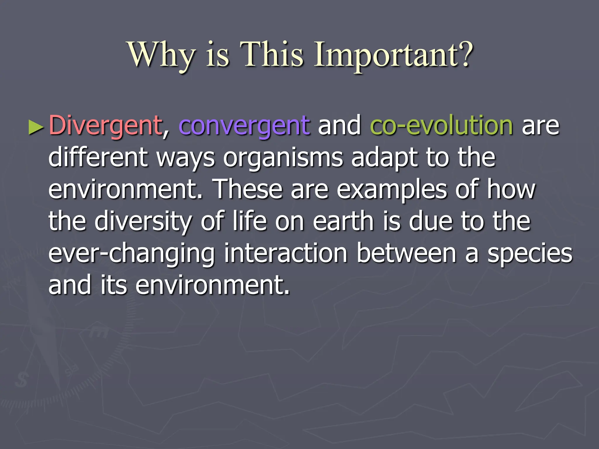 Why is This Important?
►Divergent, convergent and co-evolution are
different ways organisms adapt to the
environment. These are examples of how
the diversity of life on earth is due to the
ever-changing interaction between a species
and its environment.
 