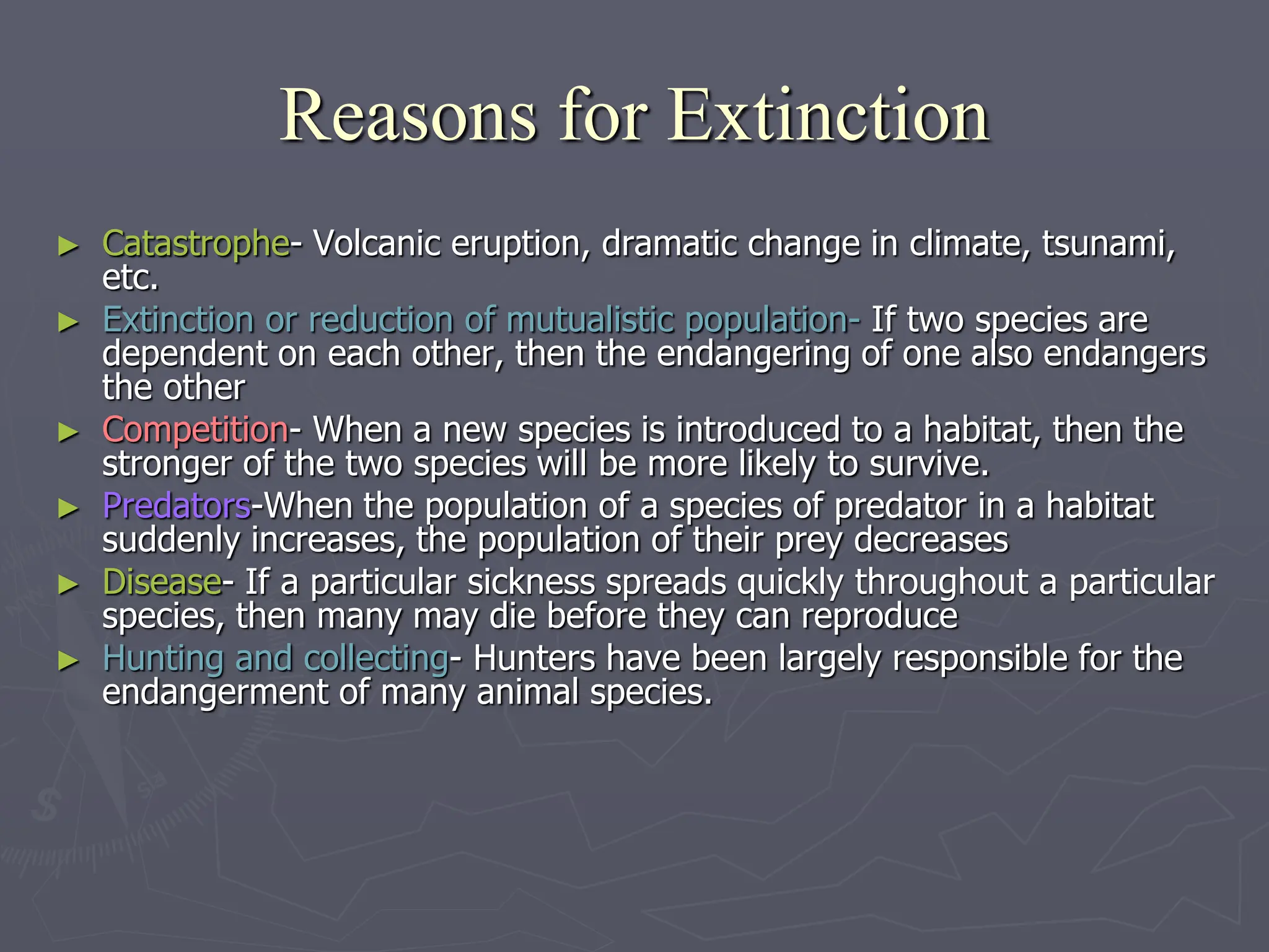 ► Catastrophe- Volcanic eruption, dramatic change in climate, tsunami,
etc.
► Extinction or reduction of mutualistic population- If two species are
dependent on each other, then the endangering of one also endangers
the other
► Competition- When a new species is introduced to a habitat, then the
stronger of the two species will be more likely to survive.
► Predators-When the population of a species of predator in a habitat
suddenly increases, the population of their prey decreases
► Disease- If a particular sickness spreads quickly throughout a particular
species, then many may die before they can reproduce
► Hunting and collecting- Hunters have been largely responsible for the
endangerment of many animal species.
Reasons for Extinction
 