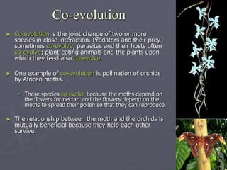 Co-evolution
► Co-evolution is the joint change of two or more
species in close interaction. Predators and their prey
sometimes co-evolve; parasites and their hosts often
co-evolve; plant-eating animals and the plants upon
which they feed also co-evolve.
► One example of co-evolution is pollination of orchids
by African moths.
 These species co-evolve because the moths depend on
the flowers for nectar, and the flowers depend on the
moths to spread their pollen so that they can reproduce.
► The relationship between the moth and the orchids is
mutually beneficial because they help each other
survive.
 