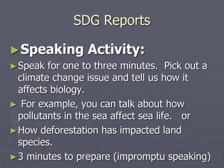 SDG Reports
►Speaking Activity:
►Speak for one to three minutes. Pick out a
climate change issue and tell us how it
affects biology.
► For example, you can talk about how
pollutants in the sea affect sea life. or
►How deforestation has impacted land
species.
►3 minutes to prepare (impromptu speaking)
 