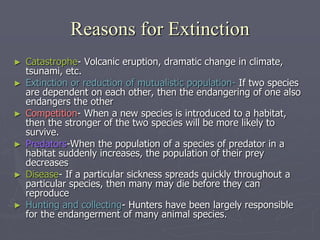 ► Catastrophe- Volcanic eruption, dramatic change in climate,
tsunami, etc.
► Extinction or reduction of mutualistic population- If two species
are dependent on each other, then the endangering of one also
endangers the other
► Competition- When a new species is introduced to a habitat,
then the stronger of the two species will be more likely to
survive.
► Predators-When the population of a species of predator in a
habitat suddenly increases, the population of their prey
decreases
► Disease- If a particular sickness spreads quickly throughout a
particular species, then many may die before they can
reproduce
► Hunting and collecting- Hunters have been largely responsible
for the endangerment of many animal species.
Reasons for Extinction
 
