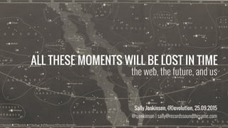 ALL THESE MOMENTS WILL BE LOST IN TIME
Sally Jenkinson, (R)evolution, 25.09.2015
@sjenkinson | sally@recordssoundthesame.com
the web, the future, and us
 