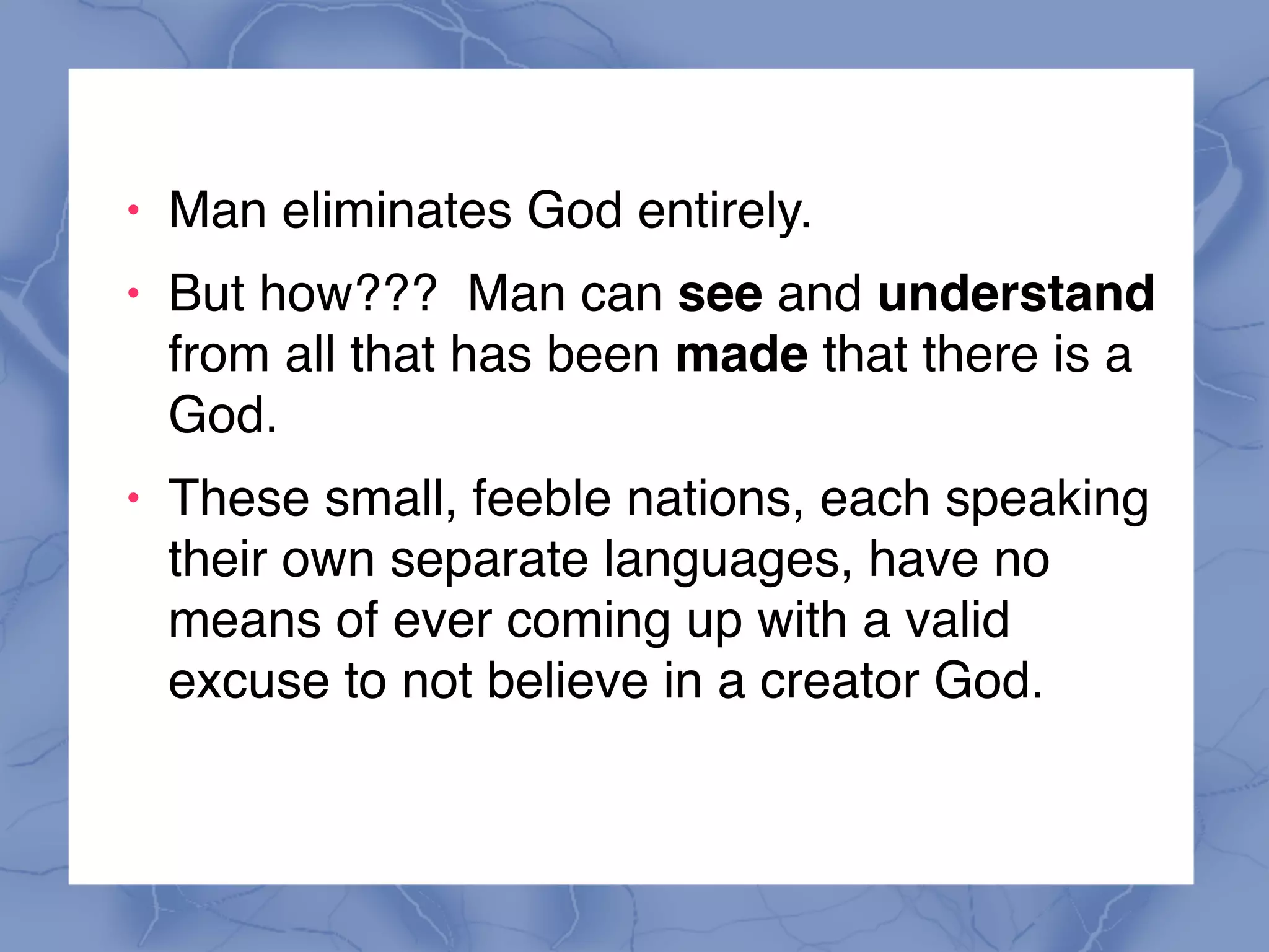 ! Man eliminates God entirely.
! But how??? Man can see and understand
from all that has been made that there is a
God.
! These small, feeble nations, each speaking
their own separate languages, have no
means of ever coming up with a valid
excuse to not believe in a creator God.
 