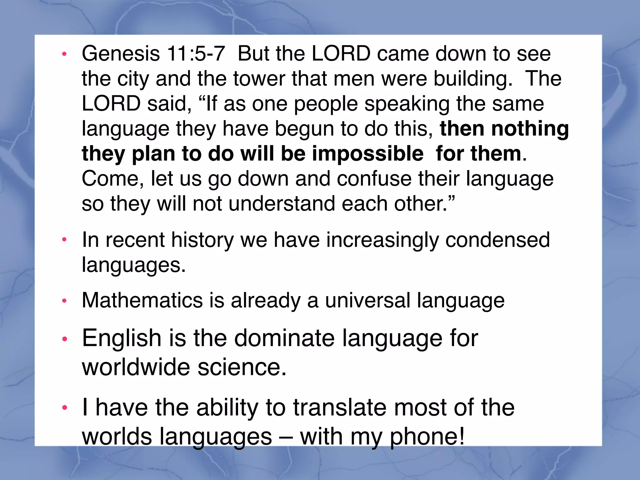 ! Genesis 11:5-7 But the LORD came down to see
the city and the tower that men were building. The
LORD said, “If as one people speaking the same
language they have begun to do this, then nothing
they plan to do will be impossible for them.
Come, let us go down and confuse their language
so they will not understand each other.”
!
In recent history we have increasingly condensed
languages.
! Mathematics is already a universal language
! English is the dominate language for
worldwide science.
! I have the ability to translate most of the
worlds languages – with my phone!
 