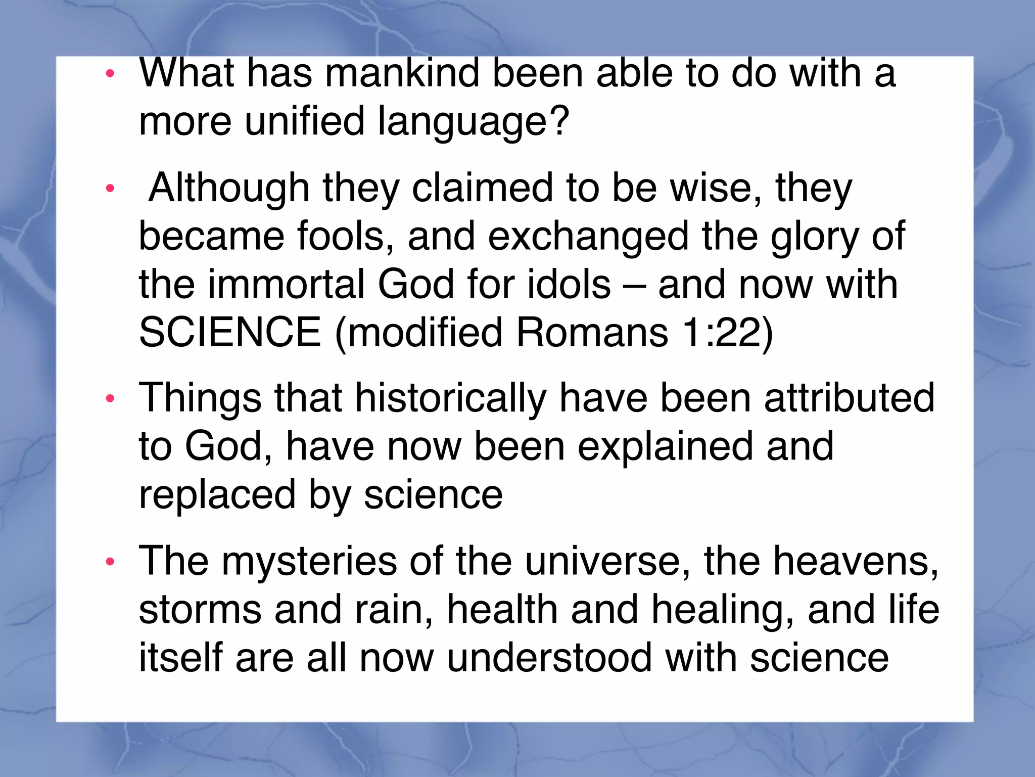 ! What has mankind been able to do with a
more unified language?
! Although they claimed to be wise, they
became fools, and exchanged the glory of
the immortal God for idols – and now with  
SCIENCE (modified Romans 1:22)
! Things that historically have been attributed
to God, have now been explained and
replaced by science
! The mysteries of the universe, the heavens,
storms and rain, health and healing, and life
itself are all now understood with science
 