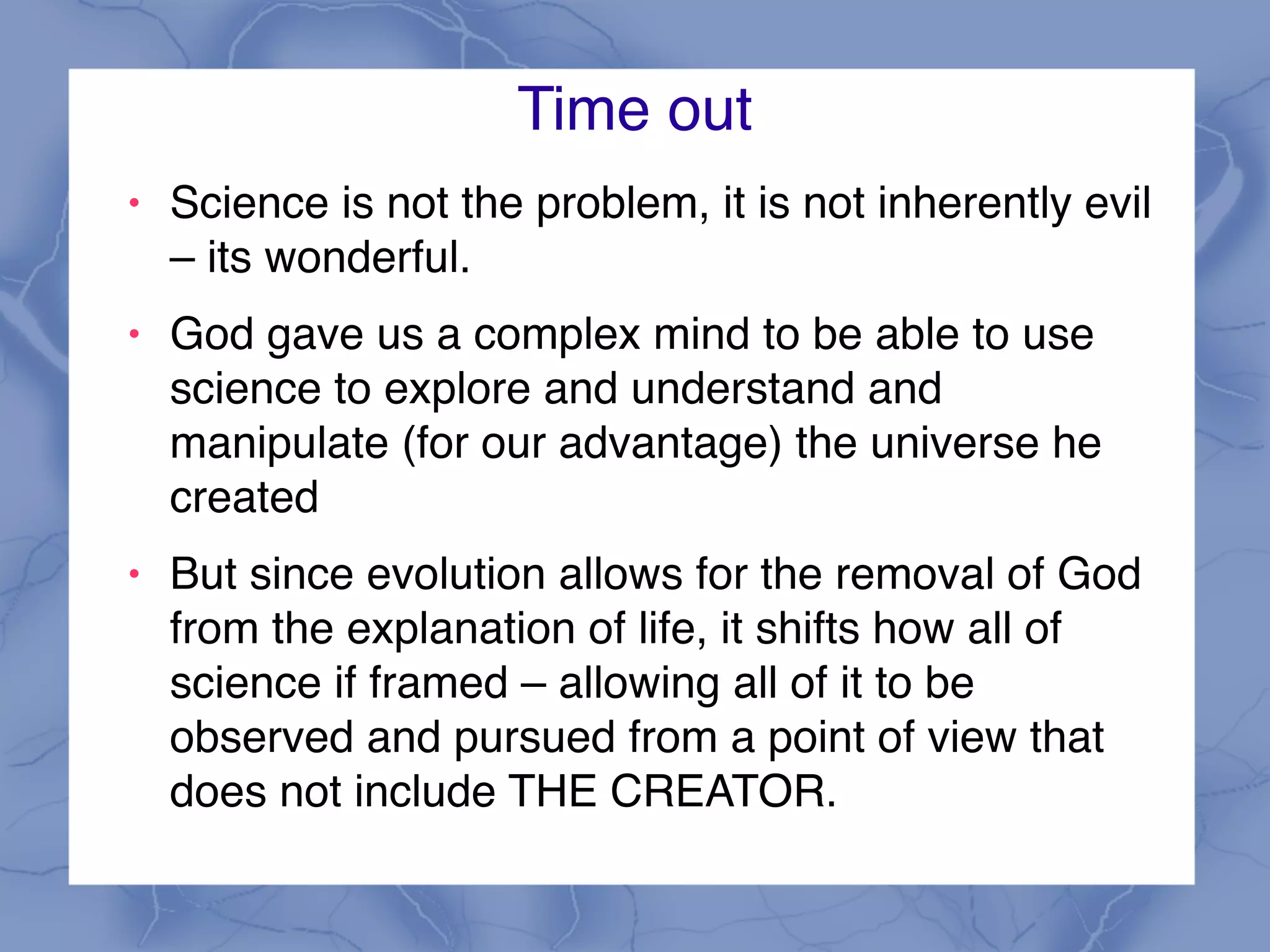 Time out
! Science is not the problem, it is not inherently evil
– its wonderful.
! God gave us a complex mind to be able to use
science to explore and understand and
manipulate (for our advantage) the universe he
created
! But since evolution allows for the removal of God
from the explanation of life, it shifts how all of
science if framed – allowing all of it to be
observed and pursued from a point of view that
does not include THE CREATOR.
 