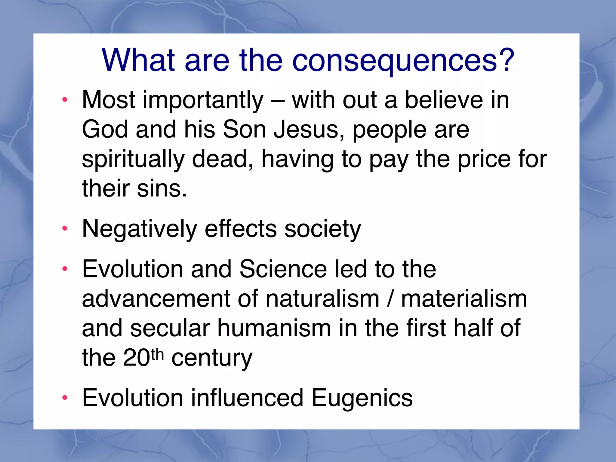 What are the consequences?
! Most importantly – with out a believe in
God and his Son Jesus, people are
spiritually dead, having to pay the price for
their sins.
! Negatively effects society
! Evolution and Science led to the
advancement of naturalism / materialism
and secular humanism in the first half of
the 20th century
! Evolution influenced Eugenics
 