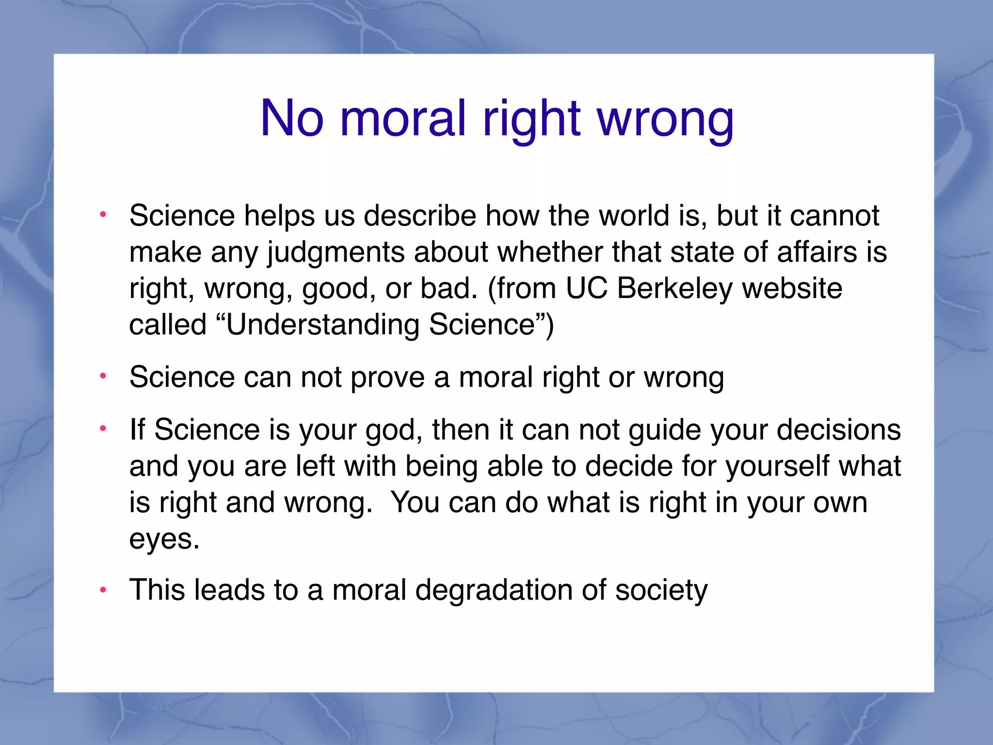 No moral right wrong
!
Science helps us describe how the world is, but it cannot
make any judgments about whether that state of affairs is
right, wrong, good, or bad. (from UC Berkeley website
called “Understanding Science”)
!
Science can not prove a moral right or wrong
!
If Science is your god, then it can not guide your decisions
and you are left with being able to decide for yourself what
is right and wrong. You can do what is right in your own
eyes.
! This leads to a moral degradation of society
 