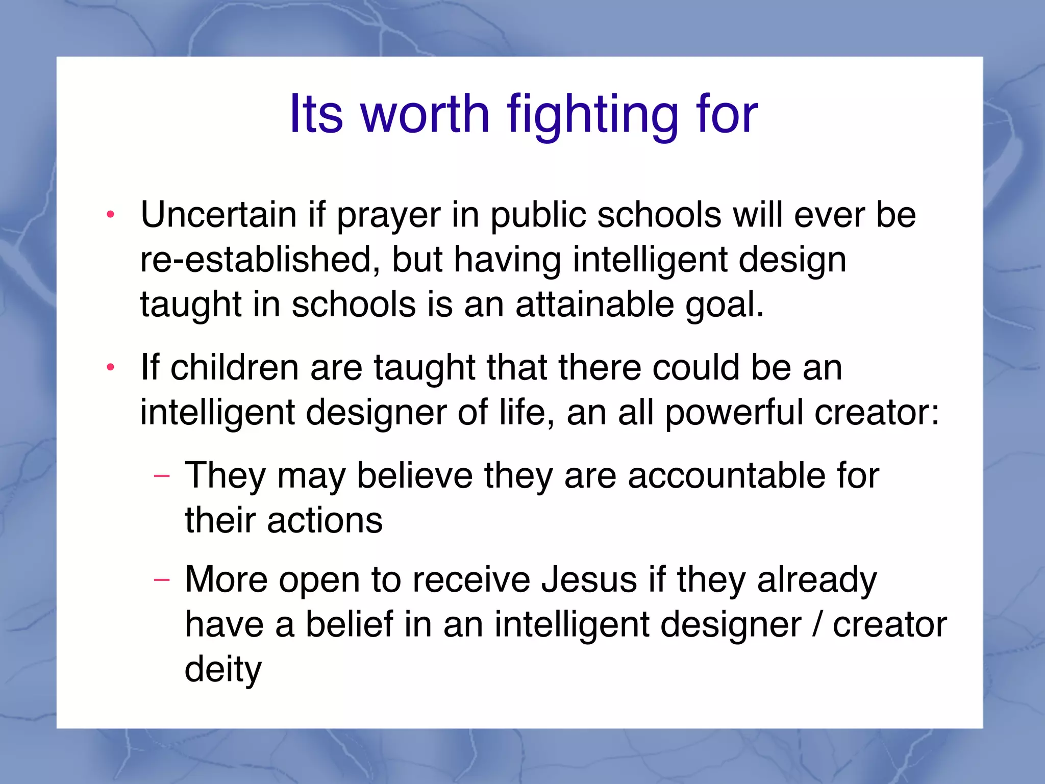 Its worth fighting for
! Uncertain if prayer in public schools will ever be
re-established, but having intelligent design
taught in schools is an attainable goal.
! If children are taught that there could be an
intelligent designer of life, an all powerful creator:
– They may believe they are accountable for
their actions
– More open to receive Jesus if they already
have a belief in an intelligent designer / creator
deity
 