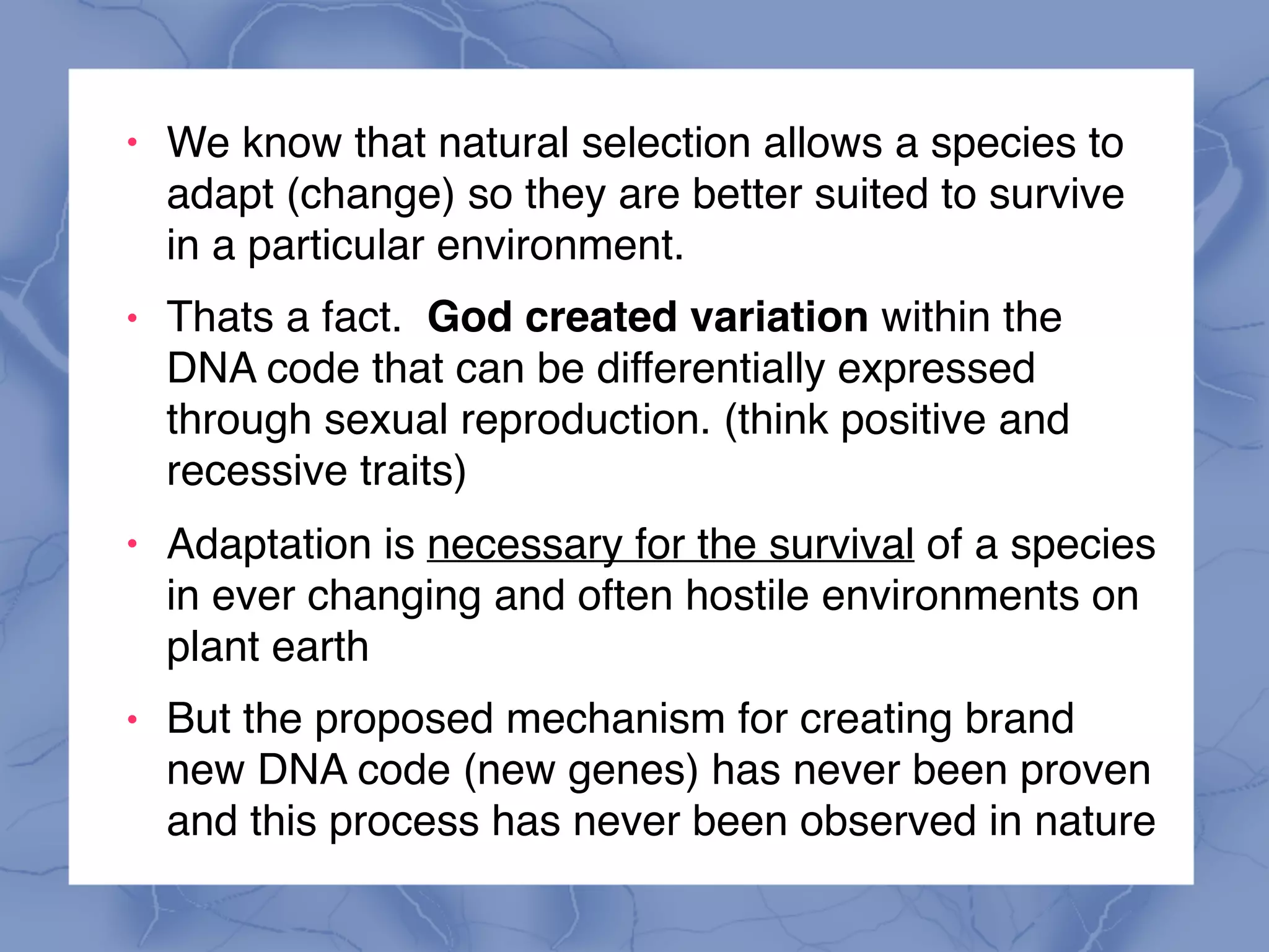 ! We know that natural selection allows a species to
adapt (change) so they are better suited to survive
in a particular environment.
! Thats a fact. God created variation within the
DNA code that can be differentially expressed
through sexual reproduction. (think positive and
recessive traits)
! Adaptation is necessary for the survival of a species
in ever changing and often hostile environments on
plant earth
! But the proposed mechanism for creating brand
new DNA code (new genes) has never been proven
and this process has never been observed in nature
 
