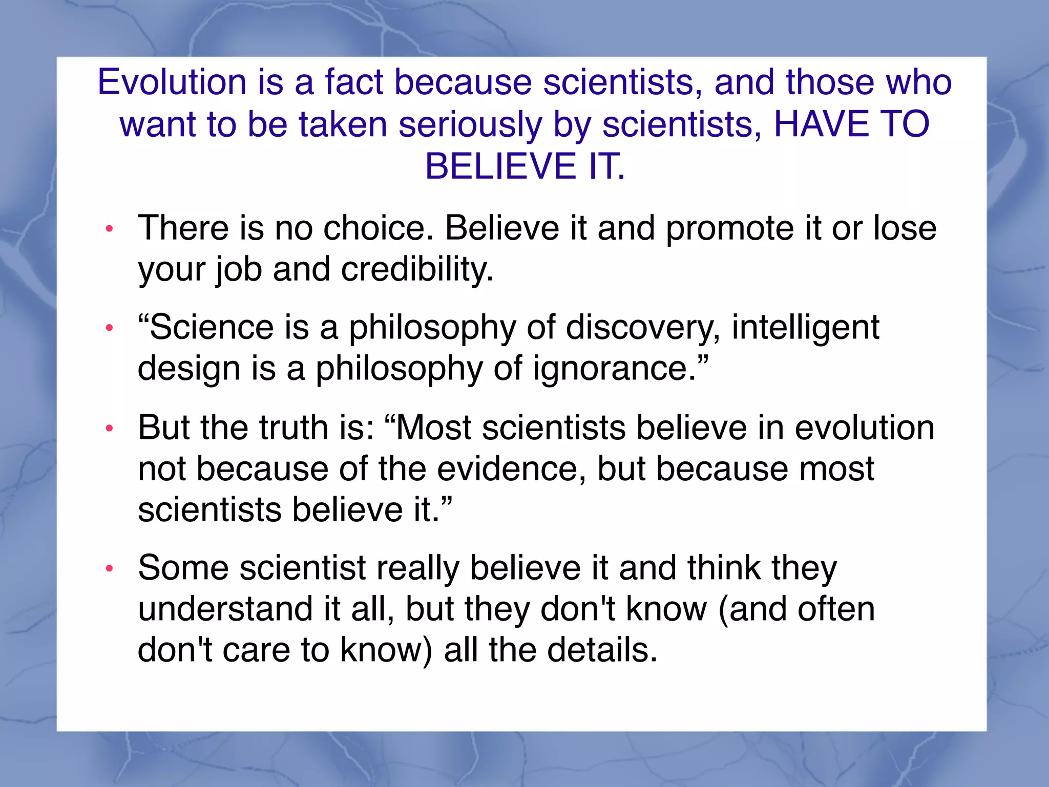 Evolution is a fact because scientists, and those who
want to be taken seriously by scientists, HAVE TO
BELIEVE IT.
! There is no choice. Believe it and promote it or lose
your job and credibility.
! “Science is a philosophy of discovery, intelligent
design is a philosophy of ignorance.”
! But the truth is: “Most scientists believe in evolution
not because of the evidence, but because most
scientists believe it.”
! Some scientist really believe it and think they
understand it all, but they don't know (and often
don't care to know) all the details.
 