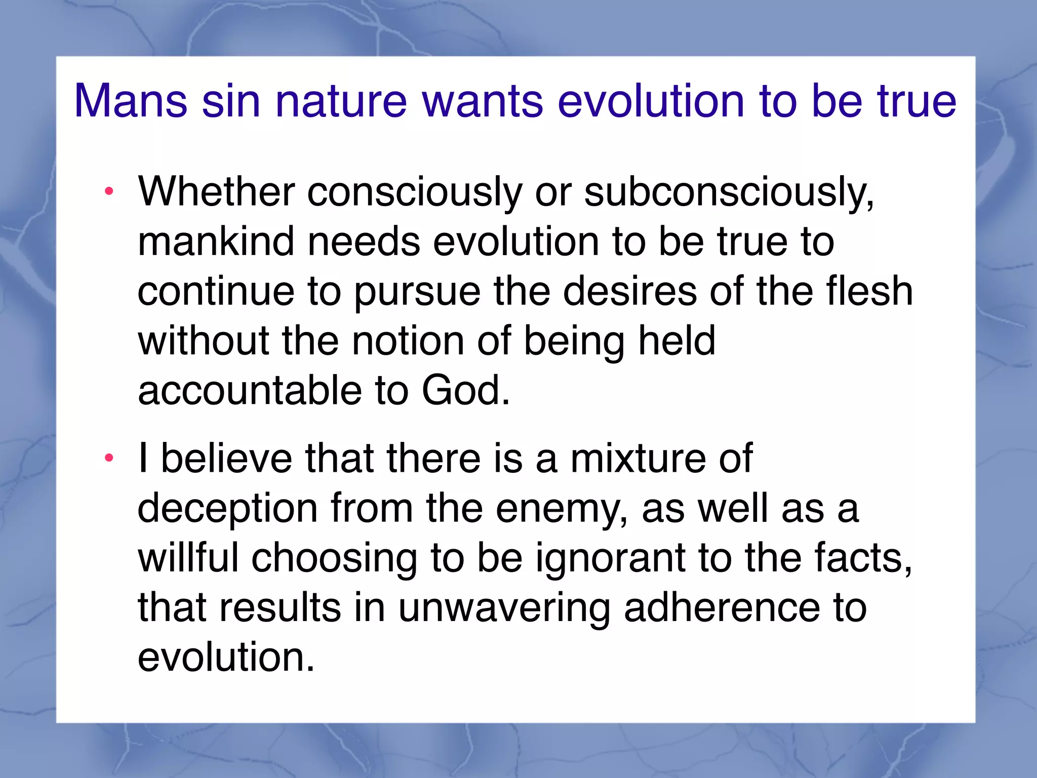 Mans sin nature wants evolution to be true
! Whether consciously or subconsciously,
mankind needs evolution to be true to
continue to pursue the desires of the flesh
without the notion of being held
accountable to God.
! I believe that there is a mixture of
deception from the enemy, as well as a
willful choosing to be ignorant to the facts,
that results in unwavering adherence to
evolution.
 