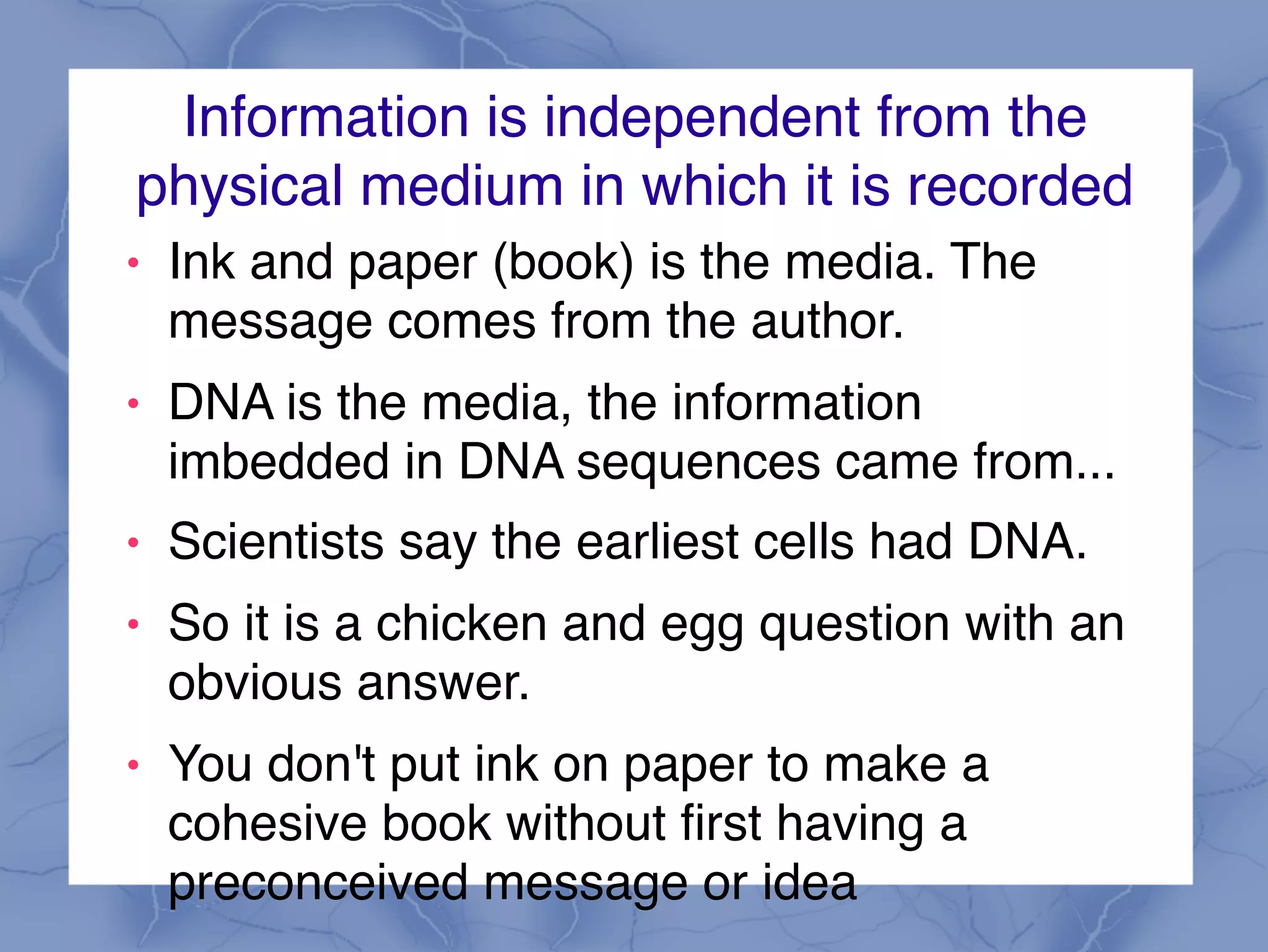 Information is independent from the
physical medium in which it is recorded
! Ink and paper (book) is the media. The
message comes from the author.
! DNA is the media, the information
imbedded in DNA sequences came from...
! Scientists say the earliest cells had DNA.
! So it is a chicken and egg question with an
obvious answer.
! You don't put ink on paper to make a
cohesive book without first having a
preconceived message or idea
 