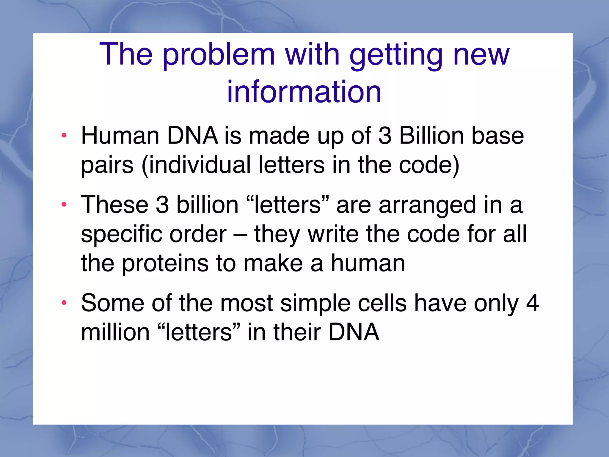The problem with getting new
information
! Human DNA is made up of 3 Billion base
pairs (individual letters in the code)
! These 3 billion “letters” are arranged in a
specific order – they write the code for all
the proteins to make a human
! Some of the most simple cells have only 4
million “letters” in their DNA
 