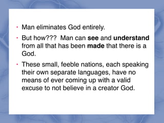 ! Man eliminates God entirely.
! But how??? Man can see and understand
from all that has been made that there is a
God.
! These small, feeble nations, each speaking
their own separate languages, have no
means of ever coming up with a valid
excuse to not believe in a creator God.
 