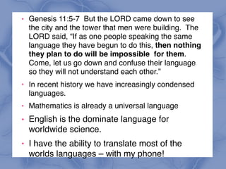 ! Genesis 11:5-7 But the LORD came down to see
the city and the tower that men were building. The
LORD said, “If as one people speaking the same
language they have begun to do this, then nothing
they plan to do will be impossible for them.
Come, let us go down and confuse their language
so they will not understand each other.”
!
In recent history we have increasingly condensed
languages.
! Mathematics is already a universal language
! English is the dominate language for
worldwide science.
! I have the ability to translate most of the
worlds languages – with my phone!
 