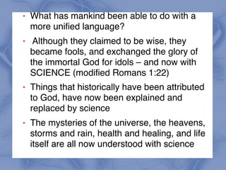 ! What has mankind been able to do with a
more unified language?
! Although they claimed to be wise, they
became fools, and exchanged the glory of
the immortal God for idols – and now with  
SCIENCE (modified Romans 1:22)
! Things that historically have been attributed
to God, have now been explained and
replaced by science
! The mysteries of the universe, the heavens,
storms and rain, health and healing, and life
itself are all now understood with science
 