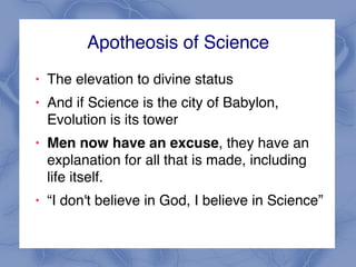 Apotheosis of Science
! The elevation to divine status
! And if Science is the city of Babylon,
Evolution is its tower
! Men now have an excuse, they have an
explanation for all that is made, including
life itself.
! “I don't believe in God, I believe in Science”
 
