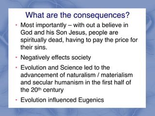 What are the consequences?
! Most importantly – with out a believe in
God and his Son Jesus, people are
spiritually dead, having to pay the price for
their sins.
! Negatively effects society
! Evolution and Science led to the
advancement of naturalism / materialism
and secular humanism in the first half of
the 20th century
! Evolution influenced Eugenics
 