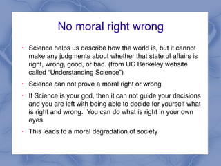 No moral right wrong
!
Science helps us describe how the world is, but it cannot
make any judgments about whether that state of affairs is
right, wrong, good, or bad. (from UC Berkeley website
called “Understanding Science”)
!
Science can not prove a moral right or wrong
!
If Science is your god, then it can not guide your decisions
and you are left with being able to decide for yourself what
is right and wrong. You can do what is right in your own
eyes.
! This leads to a moral degradation of society
 