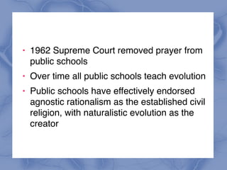 ! 1962 Supreme Court removed prayer from
public schools
! Over time all public schools teach evolution
! Public schools have effectively endorsed
agnostic rationalism as the established civil
religion, with naturalistic evolution as the
creator
 