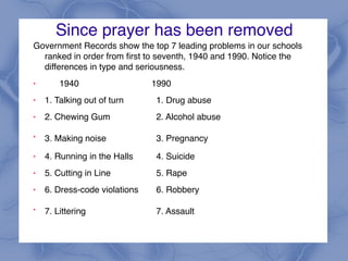 Since prayer has been removed
Government Records show the top 7 leading problems in our schools
ranked in order from first to seventh, 1940 and 1990. Notice the
differences in type and seriousness.
! 1940 1990
! 1. Talking out of turn 1. Drug abuse
! 2. Chewing Gum 2. Alcohol abuse
!
3. Making noise 3. Pregnancy
! 4. Running in the Halls 4. Suicide
! 5. Cutting in Line 5. Rape
! 6. Dress-code violations 6. Robbery
!
7. Littering 7. Assault
 