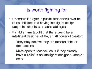 Its worth fighting for
! Uncertain if prayer in public schools will ever be
re-established, but having intelligent design
taught in schools is an attainable goal.
! If children are taught that there could be an
intelligent designer of life, an all powerful creator:
– They may believe they are accountable for
their actions
– More open to receive Jesus if they already
have a belief in an intelligent designer / creator
deity
 