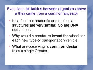 Evolution: similarities between organisms prove
a they came from a common ancestor
! Its a fact that anatomic and molecular
structures are very similar. So are DNA
sequences.
! Why would a creator re-invent the wheel for
each new type of transportation vehicle.
! What are observing is common design
from a single Creator.
 