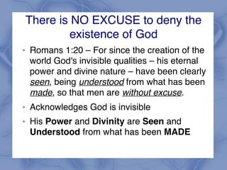 There is NO EXCUSE to deny the
existence of God
! Romans 1:20 – For since the creation of the
world God's invisible qualities – his eternal
power and divine nature – have been clearly
seen, being understood from what has been
made, so that men are without excuse.
! Acknowledges God is invisible
! His Power and Divinity are Seen and
Understood from what has been MADE
 