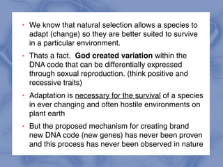 ! We know that natural selection allows a species to
adapt (change) so they are better suited to survive
in a particular environment.
! Thats a fact. God created variation within the
DNA code that can be differentially expressed
through sexual reproduction. (think positive and
recessive traits)
! Adaptation is necessary for the survival of a species
in ever changing and often hostile environments on
plant earth
! But the proposed mechanism for creating brand
new DNA code (new genes) has never been proven
and this process has never been observed in nature
 