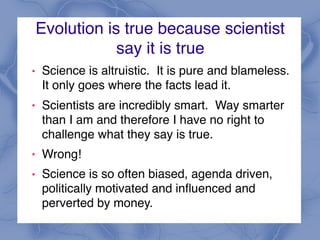 Evolution is true because scientist
say it is true
! Science is altruistic. It is pure and blameless.
It only goes where the facts lead it.
! Scientists are incredibly smart. Way smarter
than I am and therefore I have no right to
challenge what they say is true.
! Wrong!
! Science is so often biased, agenda driven,
politically motivated and influenced and
perverted by money.
 