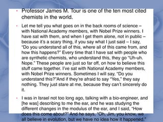 ! Professor James M. Tour is one of the ten most cited
chemists in the world.
! Let me tell you what goes on in the back rooms of science –
with National Academy members, with Nobel Prize winners. I
have sat with them, and when I get them alone, not in public –
because it’s a scary thing, if you say what I just said – I say,
“Do you understand all of this, where all of this came from, and
how this happens?” Every time that I have sat with people who
are synthetic chemists, who understand this, they go “Uh-uh.
Nope.” These people are just so far off, on how to believe this
stuff came together. I’ve sat with National Academy members,
with Nobel Prize winners. Sometimes I will say, “Do you
understand this?”And if they’re afraid to say “Yes,” they say
nothing. They just stare at me, because they can’t sincerely do
it.
! I was in Israel not too long ago, talking with a bio-engineer, and
[he was] describing to me the ear, and he was studying the
different changes in the modulus of the ear, and I said, “How
does this come about?” And he says, “Oh, Jim, you know, we
all believe in evolution, but we have no idea how it happened.”
 