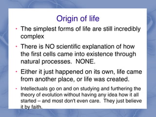 Origin of life
! The simplest forms of life are still incredibly
complex
! There is NO scientific explanation of how
the first cells came into existence through
natural processes. NONE.
! Either it just happened on its own, life came
from another place, or life was created.
! Intellectuals go on and on studying and furthering the
theory of evolution without having any idea how it all
started – and most don't even care. They just believe
it by faith.
 