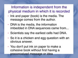 Information is independent from the
physical medium in which it is recorded
! Ink and paper (book) is the media. The
message comes from the author.
! DNA is the media, the information
imbedded in DNA sequences came from...
! Scientists say the earliest cells had DNA.
! So it is a chicken and egg question with an
obvious answer.
! You don't put ink on paper to make a
cohesive book without first having a
preconceived message or idea
 