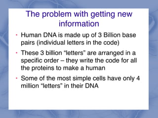 The problem with getting new
information
! Human DNA is made up of 3 Billion base
pairs (individual letters in the code)
! These 3 billion “letters” are arranged in a
specific order – they write the code for all
the proteins to make a human
! Some of the most simple cells have only 4
million “letters” in their DNA
 